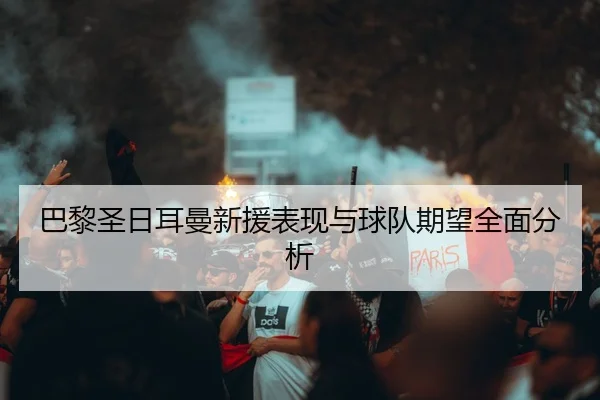 巴黎圣日耳曼新援表现与球队期望全面分析
